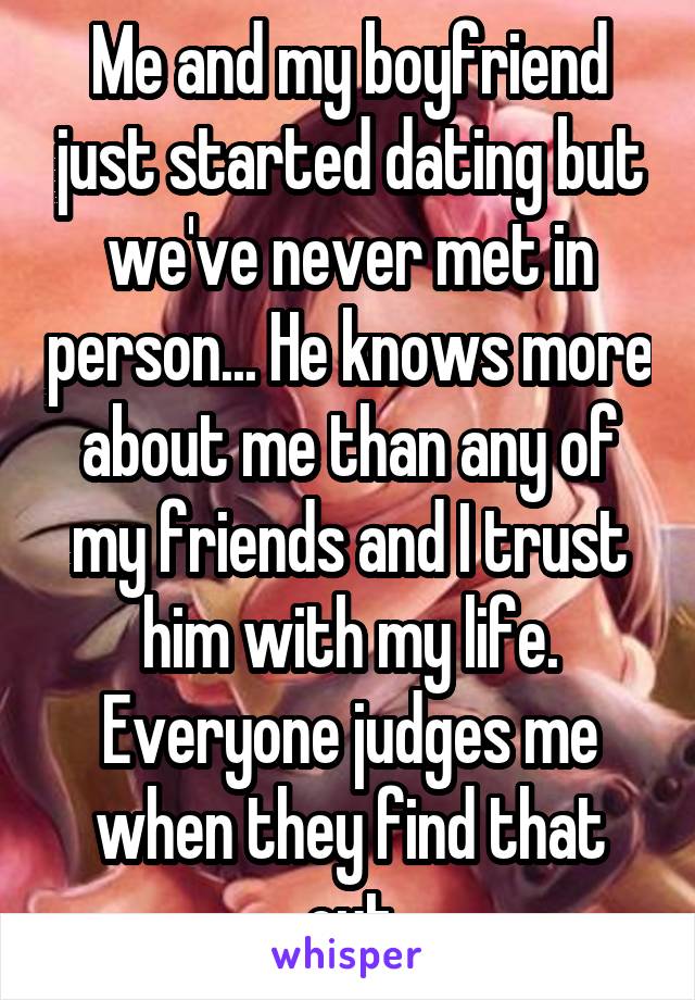 Me and my boyfriend just started dating but we've never met in person... He knows more about me than any of my friends and I trust him with my life. Everyone judges me when they find that out