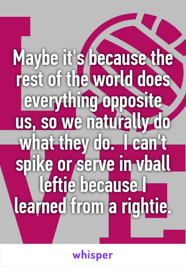 Maybe it's because the rest of the world does everything opposite us, so we naturally do what they do.  I can't spike or serve in vball leftie because I learned from a rightie.
