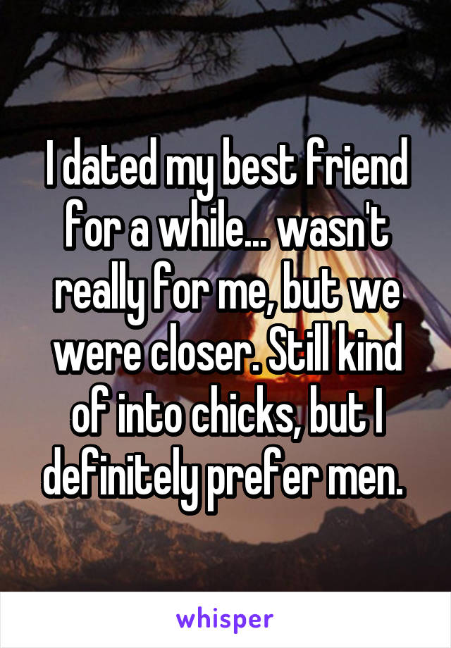 I dated my best friend for a while... wasn't really for me, but we were closer. Still kind of into chicks, but I definitely prefer men. 