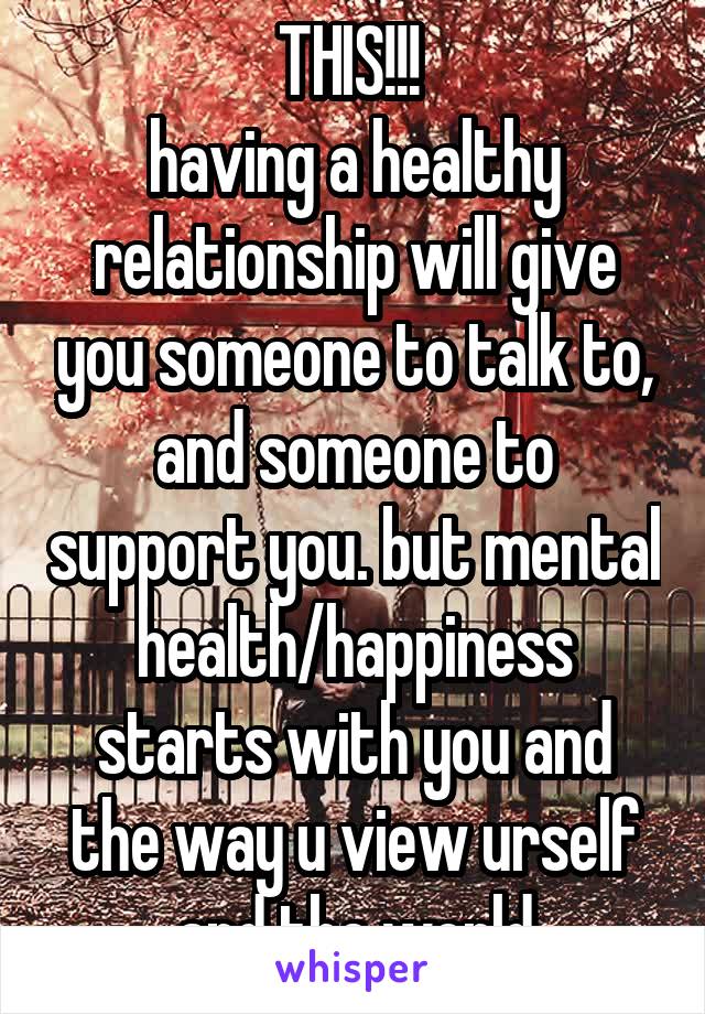 THIS!!! 
having a healthy relationship will give you someone to talk to, and someone to support you. but mental health/happiness starts with you and the way u view urself and the world
