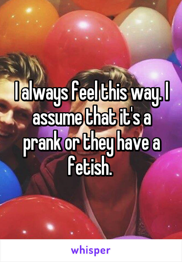 I always feel this way. I assume that it's a prank or they have a fetish. 