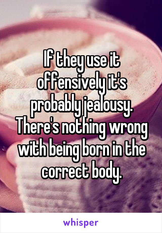 If they use it offensively it's probably jealousy. There's nothing wrong with being born in the correct body.