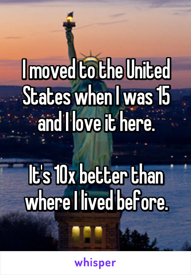 I moved to the United States when I was 15 and I love it here.

It's 10x better than where I lived before.