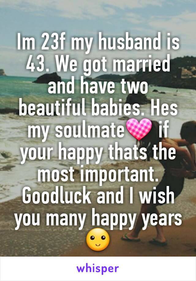 Im 23f my husband is 43. We got married and have two beautiful babies. Hes my soulmate💟 if your happy thats the most important. Goodluck and I wish you many happy years 🙂