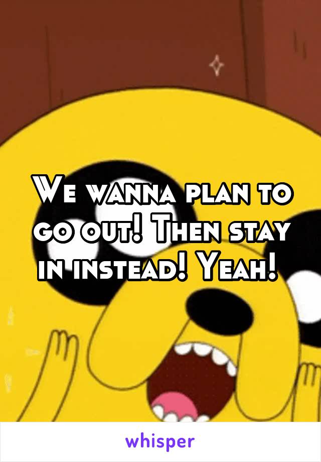 We wanna plan to go out! Then stay in instead! Yeah! 