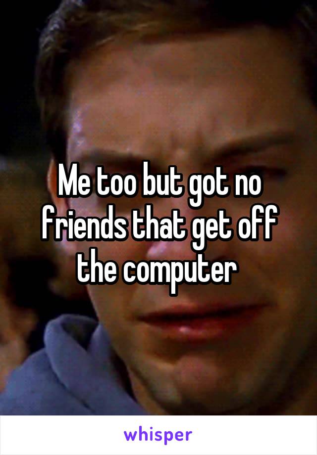 Me too but got no friends that get off the computer 