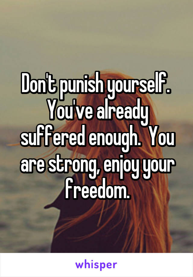 Don't punish yourself.  You've already suffered enough.  You are strong, enjoy your freedom.