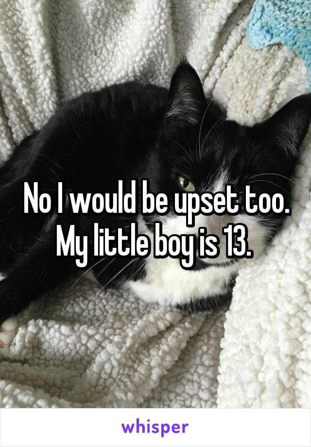 No I would be upset too. My little boy is 13. 