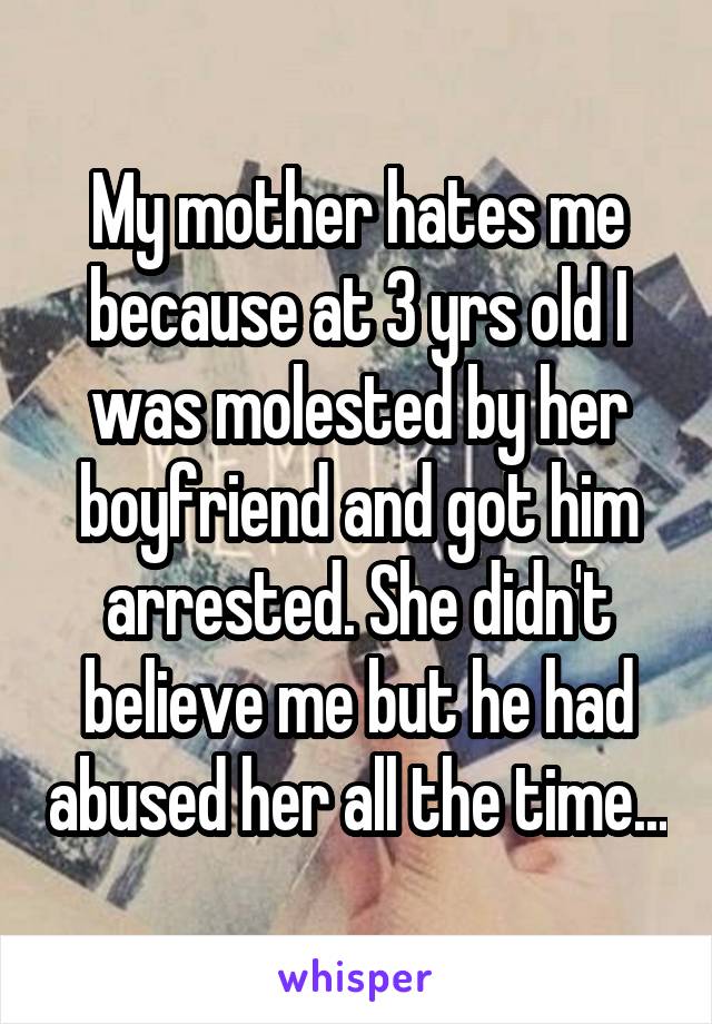 My mother hates me because at 3 yrs old I was molested by her boyfriend and got him arrested. She didn't believe me but he had abused her all the time...