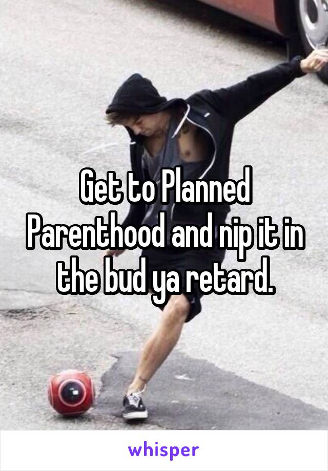 Get to Planned Parenthood and nip it in the bud ya retard.