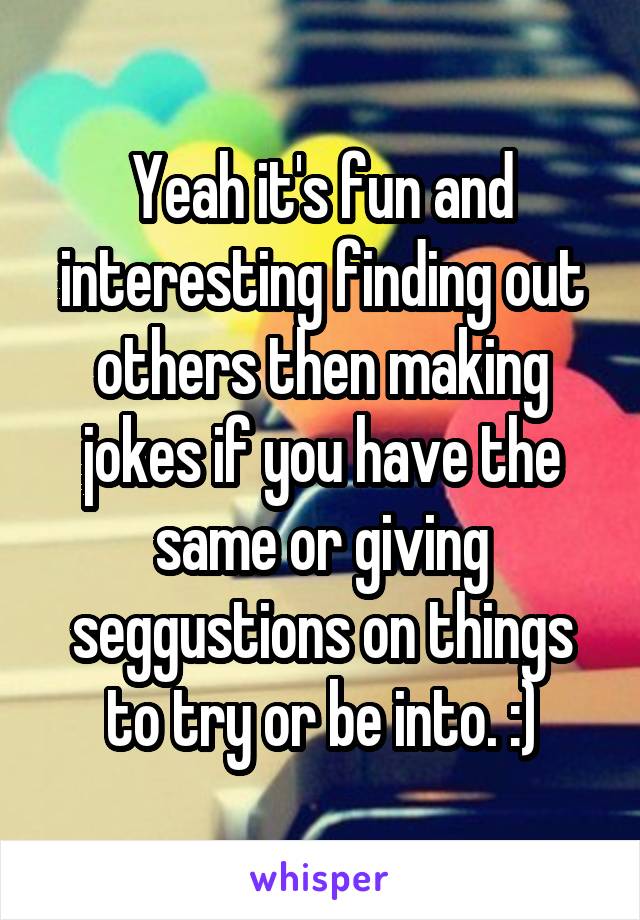 Yeah it's fun and interesting finding out others then making jokes if you have the same or giving seggustions on things to try or be into. :)