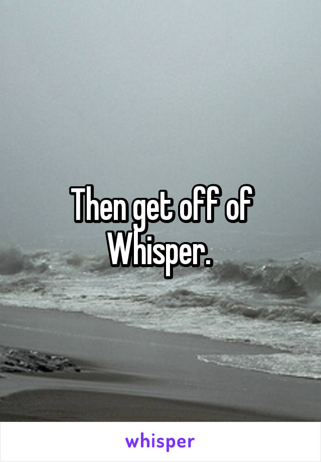 Then get off of Whisper. 
