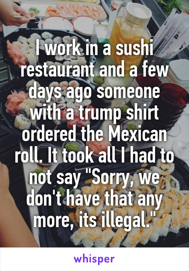I work in a sushi restaurant and a few days ago someone with a trump shirt ordered the Mexican roll. It took all I had to not say "Sorry, we don't have that any more, its illegal."