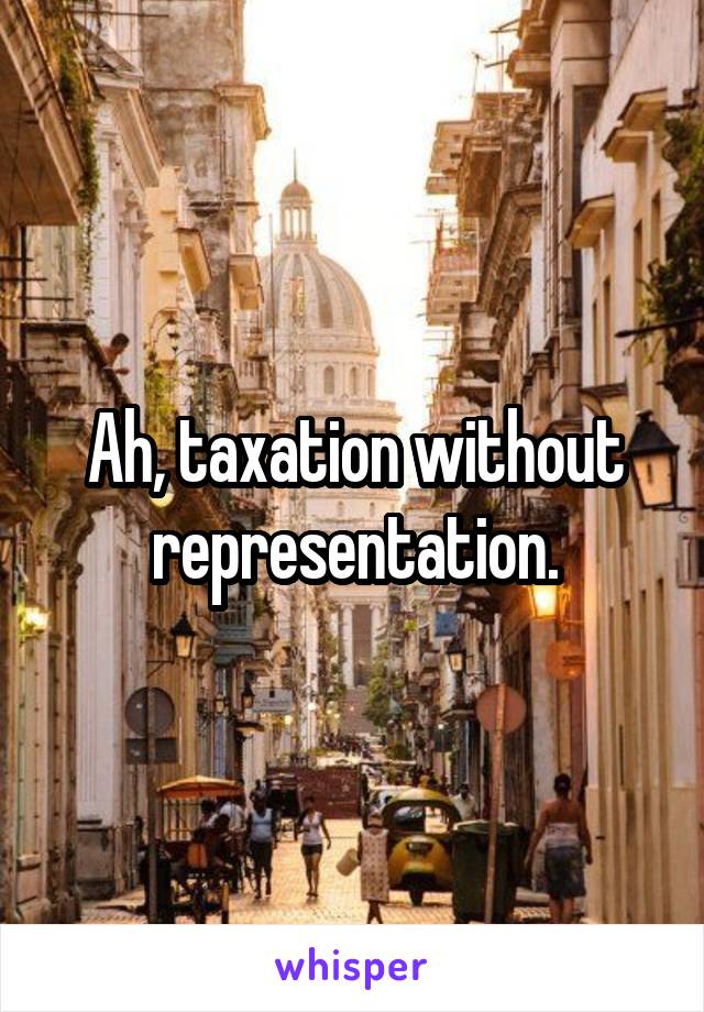 Ah, taxation without representation.