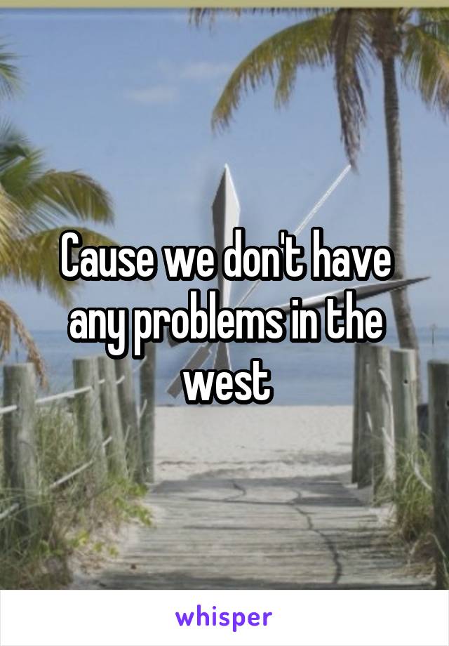 Cause we don't have any problems in the west