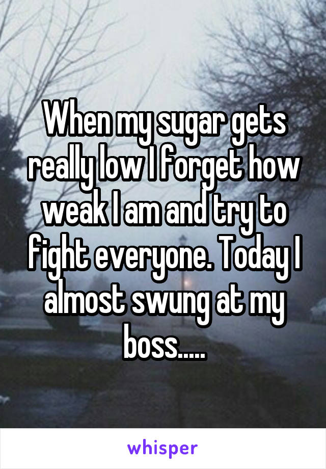When my sugar gets really low I forget how weak I am and try to fight everyone. Today I almost swung at my boss.....