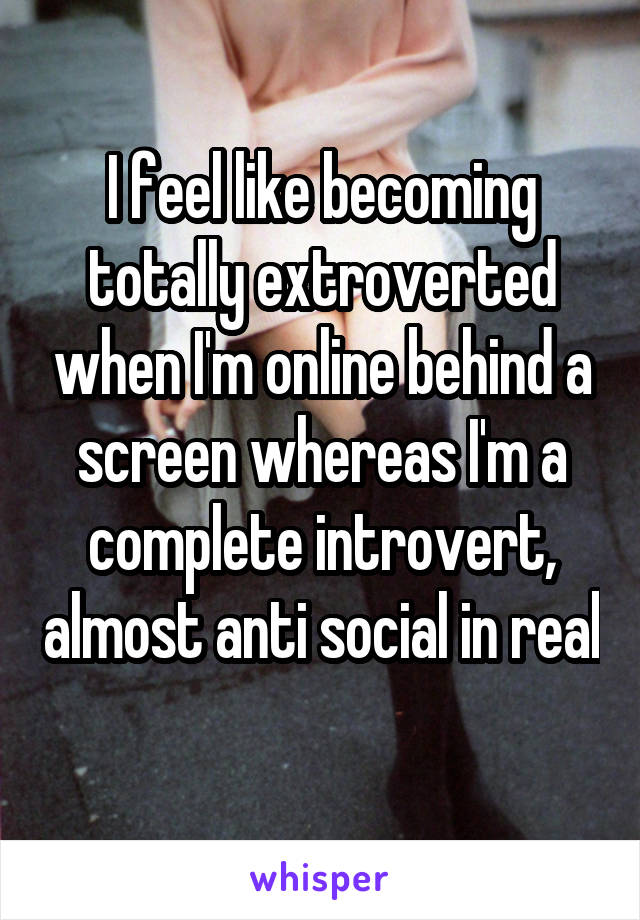 I feel like becoming totally extroverted when I'm online behind a screen whereas I'm a complete introvert, almost anti social in real 