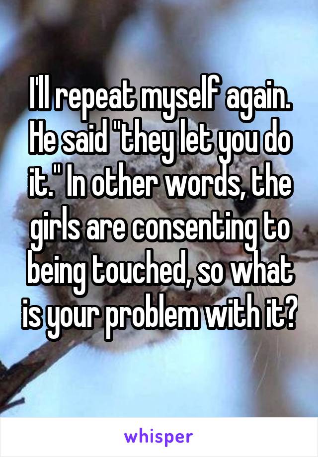 I'll repeat myself again. He said "they let you do it." In other words, the girls are consenting to being touched, so what is your problem with it? 