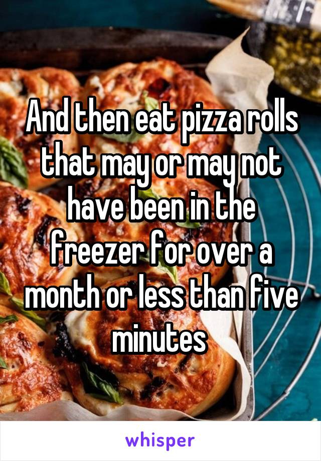 And then eat pizza rolls that may or may not have been in the freezer for over a month or less than five minutes 