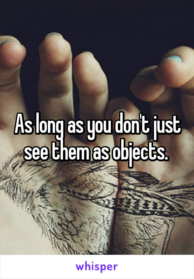As long as you don't just see them as objects. 