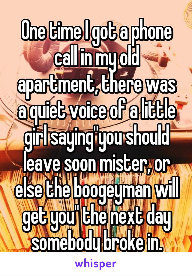 One time I got a phone call in my old apartment, there was a quiet voice of a little girl saying"you should leave soon mister, or else the boogeyman will get you" the next day somebody broke in.