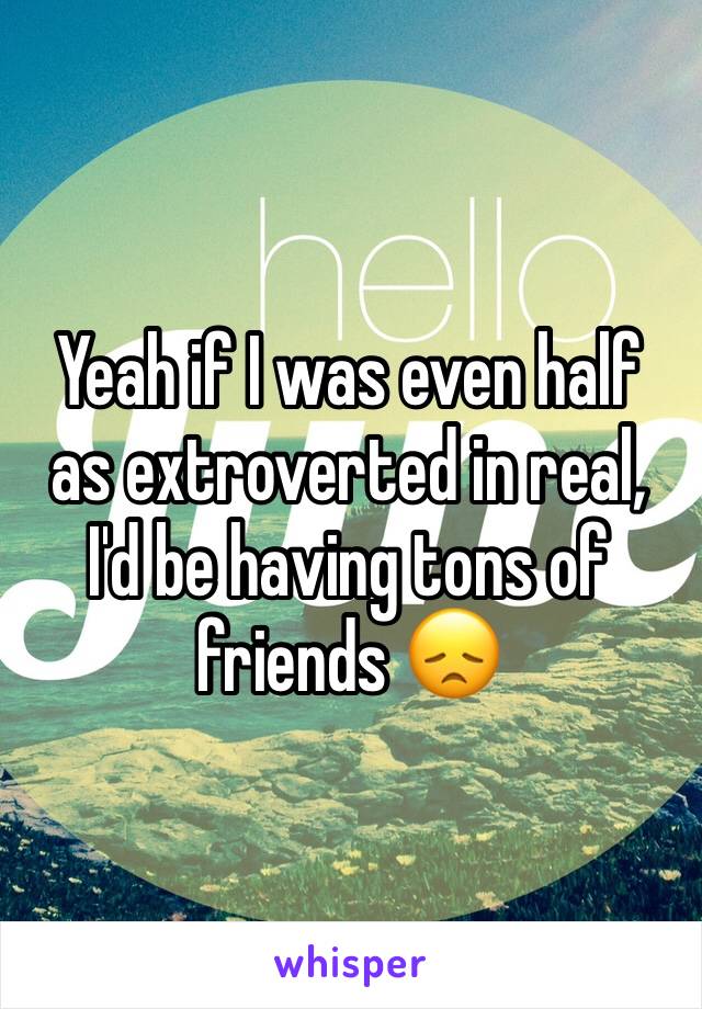 Yeah if I was even half as extroverted in real, I'd be having tons of friends 😞