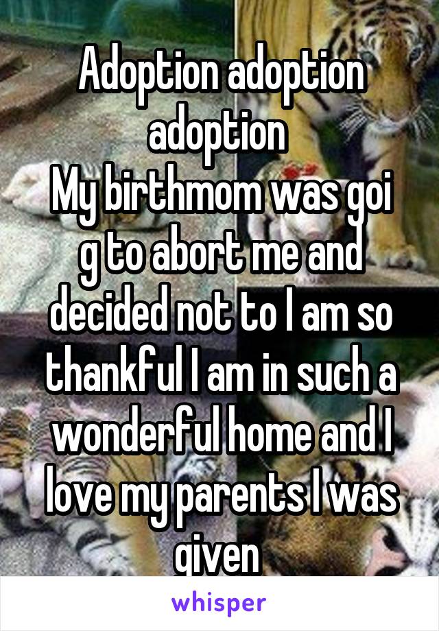 Adoption adoption adoption 
My birthmom was goi g to abort me and decided not to I am so thankful I am in such a wonderful home and I love my parents I was given 