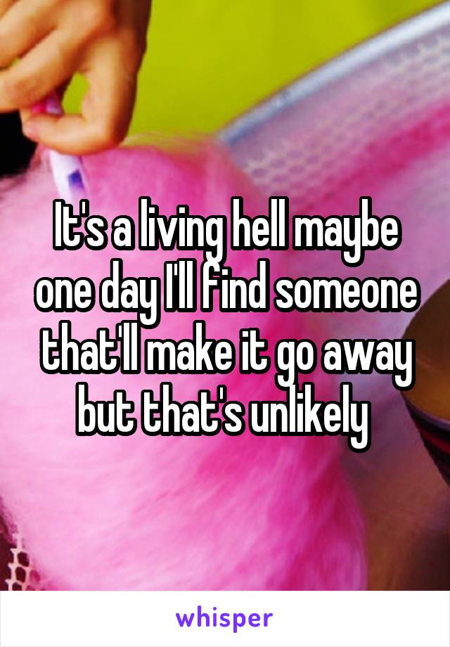 It's a living hell maybe one day I'll find someone that'll make it go away but that's unlikely 