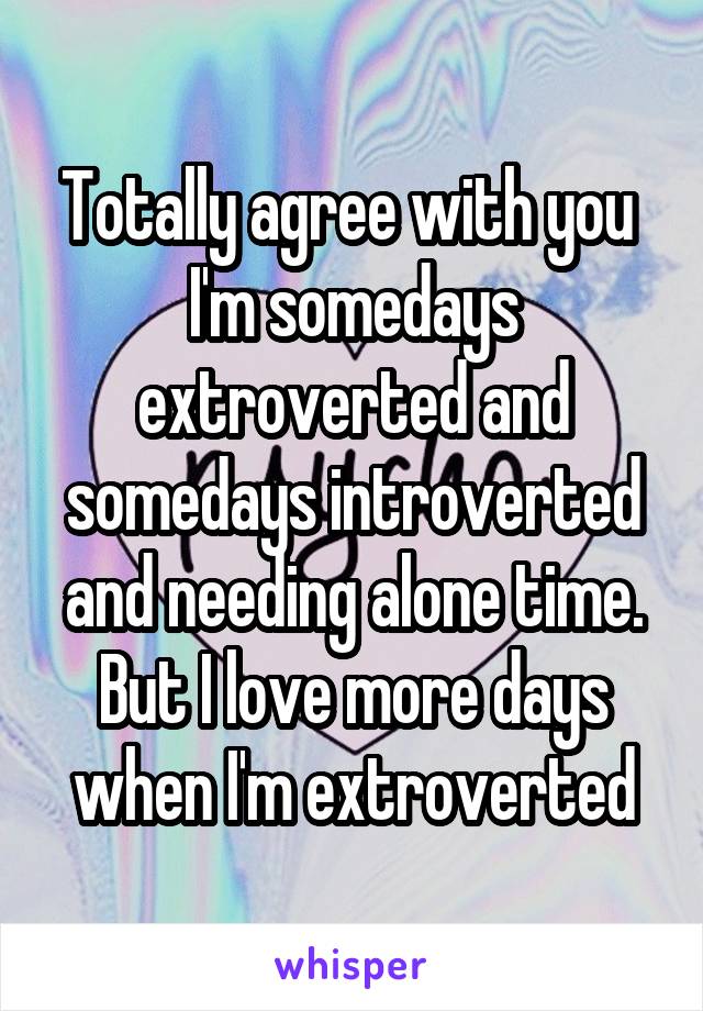 Totally agree with you 
I'm somedays extroverted and somedays introverted and needing alone time.
But I love more days when I'm extroverted