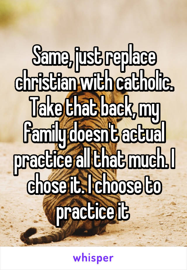 Same, just replace christian with catholic. Take that back, my family doesn't actual practice all that much. I chose it. I choose to practice it 