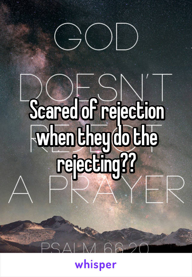 Scared of rejection when they do the rejecting??