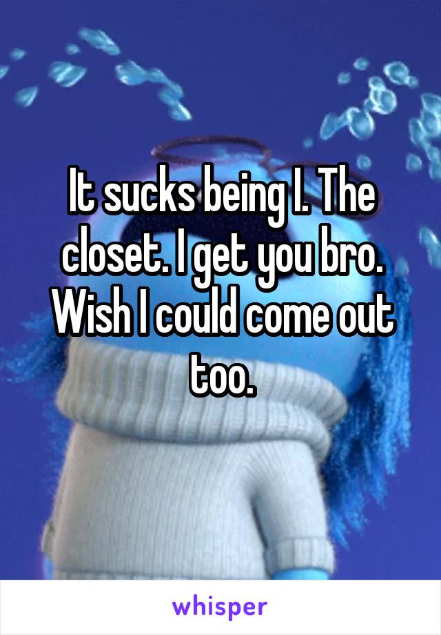 It sucks being I. The closet. I get you bro. Wish I could come out too.
