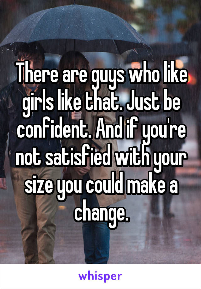 There are guys who like girls like that. Just be confident. And if you're not satisfied with your size you could make a change.