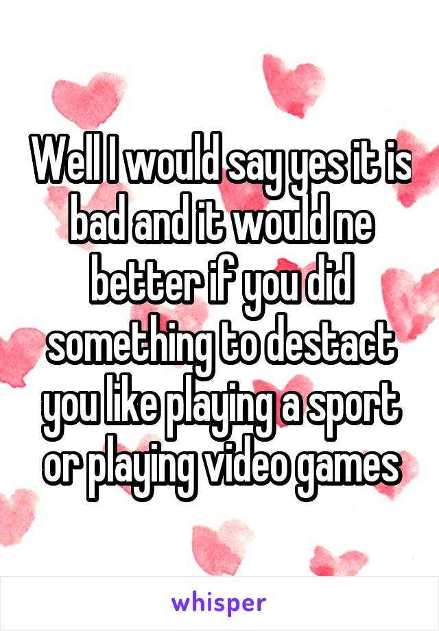 Well I would say yes it is bad and it would ne better if you did something to destact you like playing a sport or playing video games