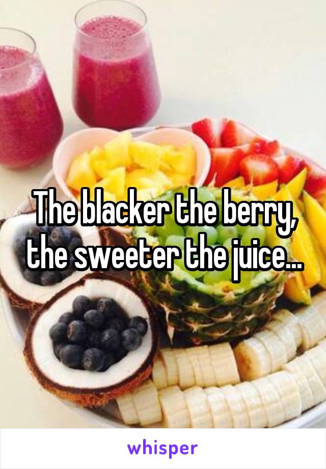 The blacker the berry, the sweeter the juice...