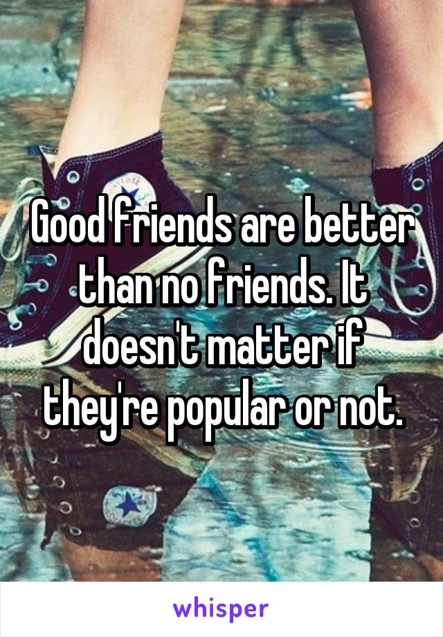Good friends are better than no friends. It doesn't matter if they're popular or not.