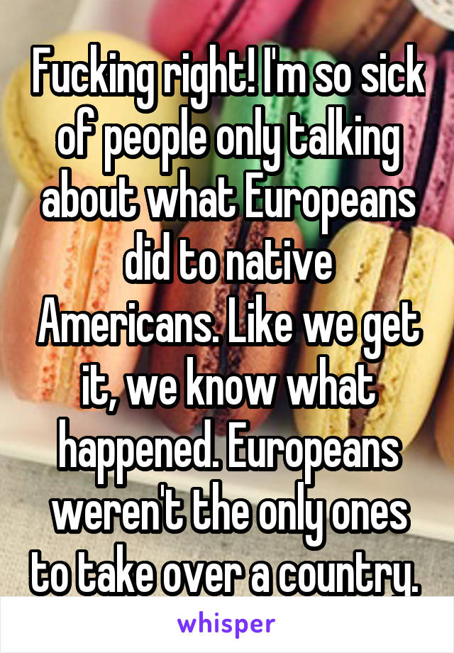 Fucking right! I'm so sick of people only talking about what Europeans did to native Americans. Like we get it, we know what happened. Europeans weren't the only ones to take over a country. 