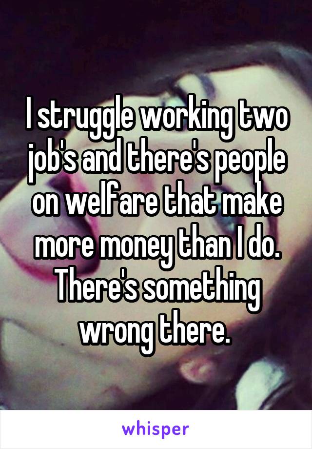 I struggle working two job's and there's people on welfare that make more money than I do. There's something wrong there. 