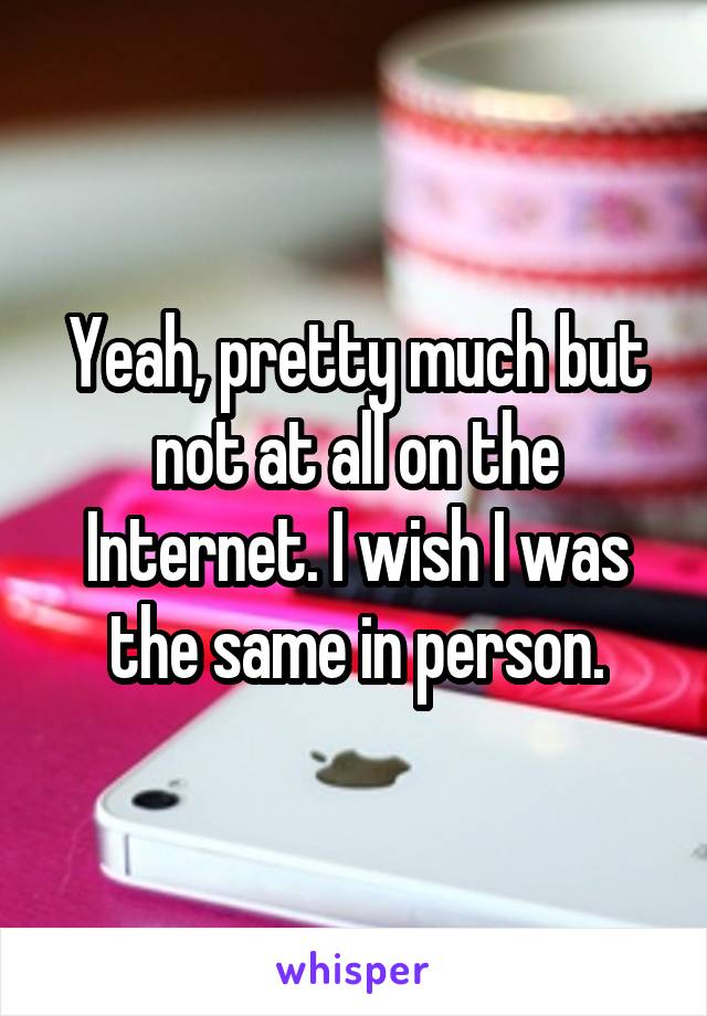 Yeah, pretty much but not at all on the Internet. I wish I was the same in person.