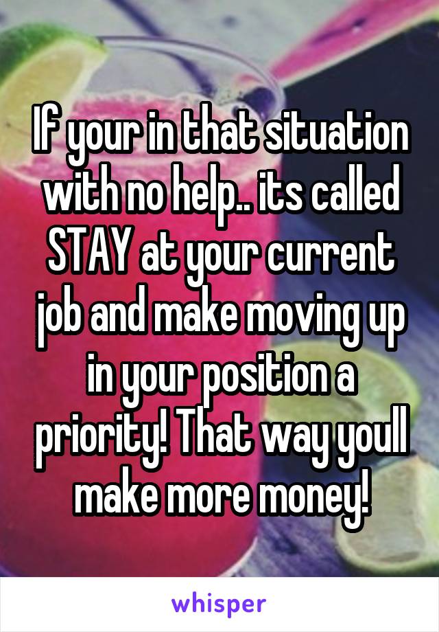 If your in that situation with no help.. its called STAY at your current job and make moving up in your position a priority! That way youll make more money!