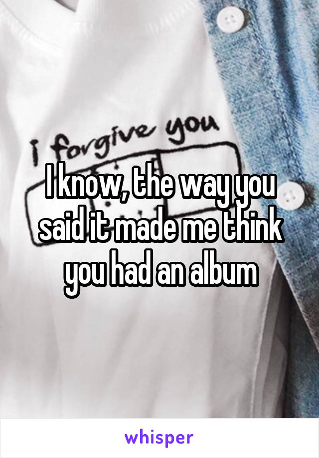 I know, the way you said it made me think you had an album