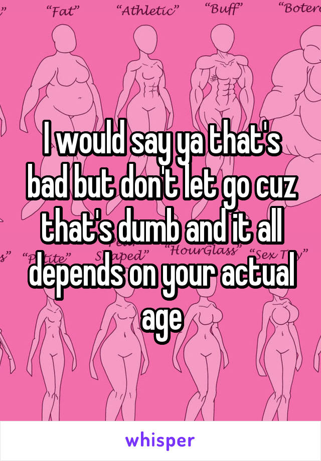 I would say ya that's bad but don't let go cuz that's dumb and it all depends on your actual age