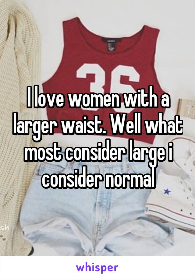 I love women with a larger waist. Well what most consider large i consider normal