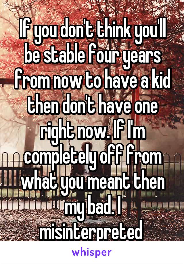 If you don't think you'll be stable four years from now to have a kid then don't have one right now. If I'm completely off from what you meant then my bad. I misinterpreted 