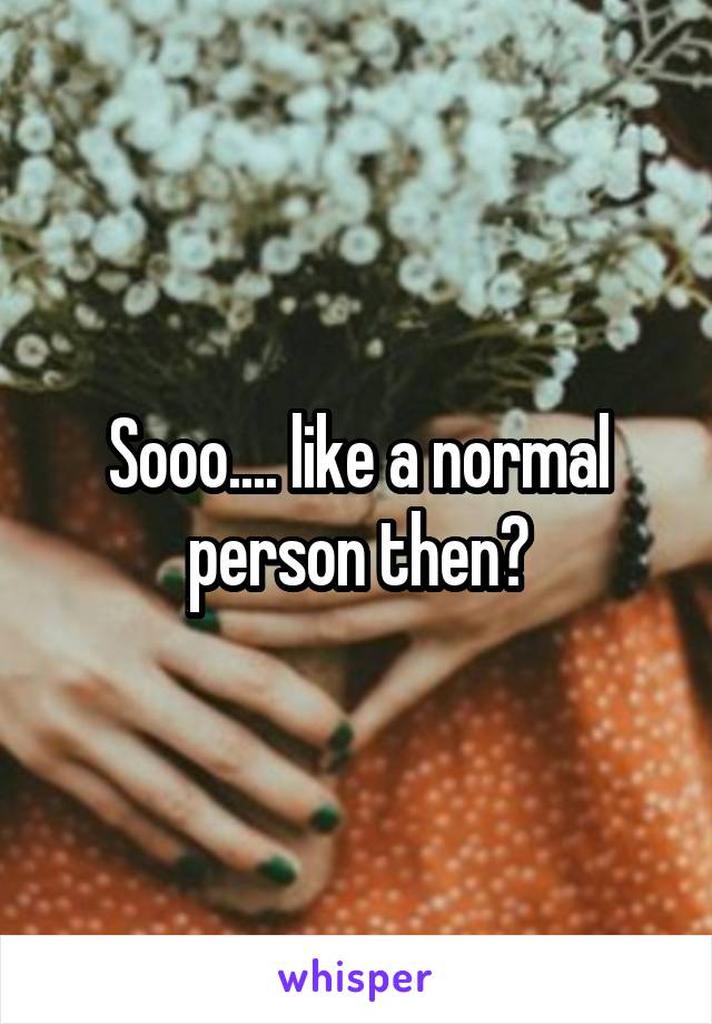 Sooo.... like a normal person then?