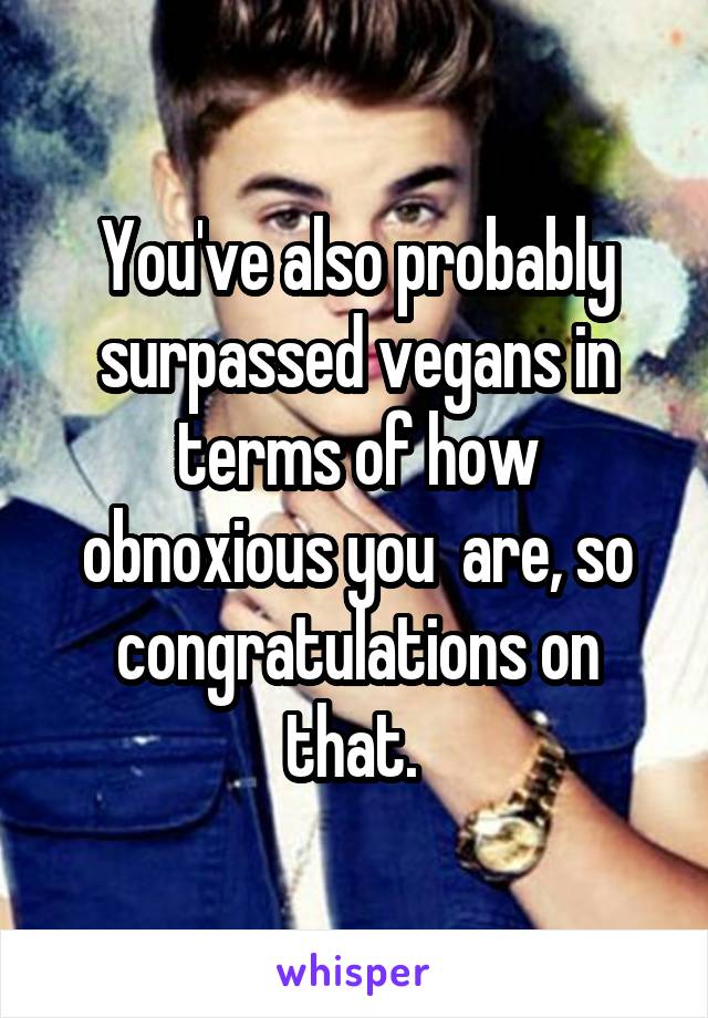 You've also probably surpassed vegans in terms of how obnoxious you  are, so congratulations on that. 