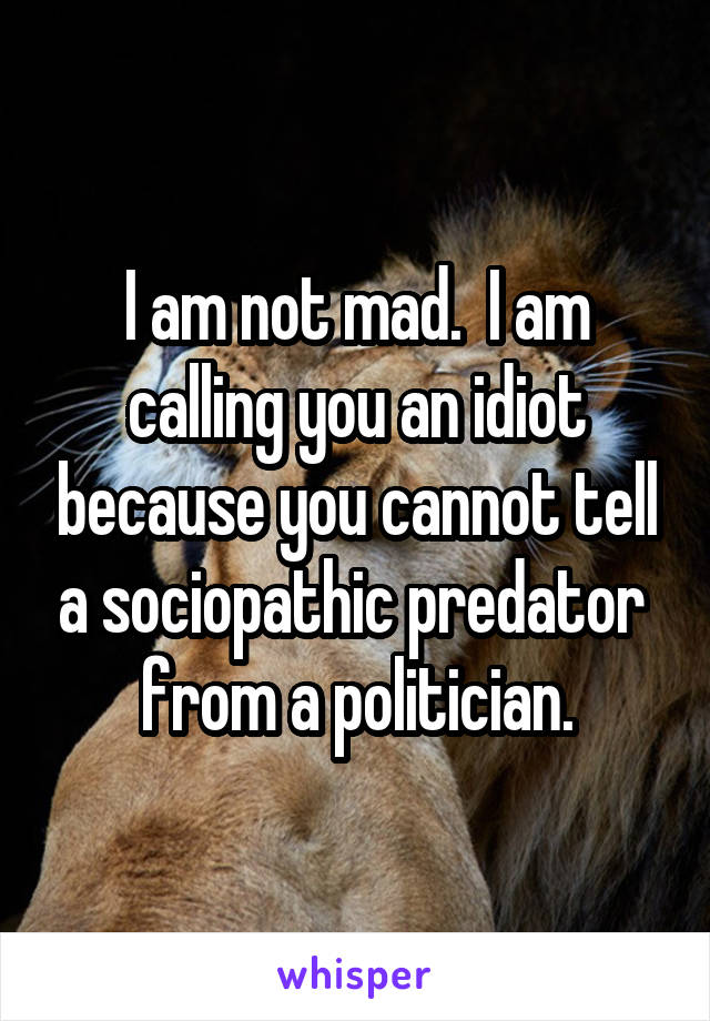 I am not mad.  I am calling you an idiot because you cannot tell a sociopathic predator  from a politician.