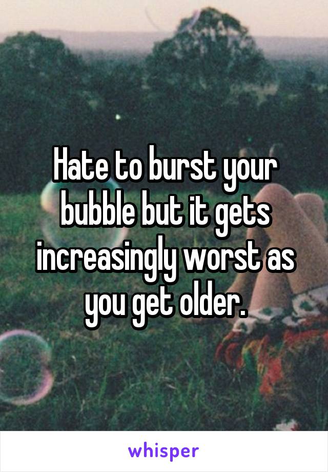 Hate to burst your bubble but it gets increasingly worst as you get older.