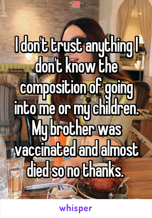 I don't trust anything I don't know the composition of going into me or my children. My brother was vaccinated and almost died so no thanks. 