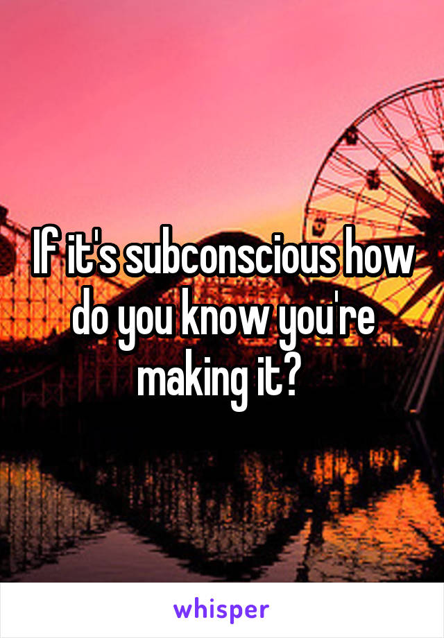 If it's subconscious how do you know you're making it? 